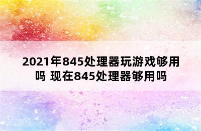 2021年845处理器玩游戏够用吗 现在845处理器够用吗